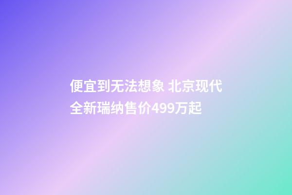 便宜到无法想象 北京现代全新瑞纳售价4.99万起